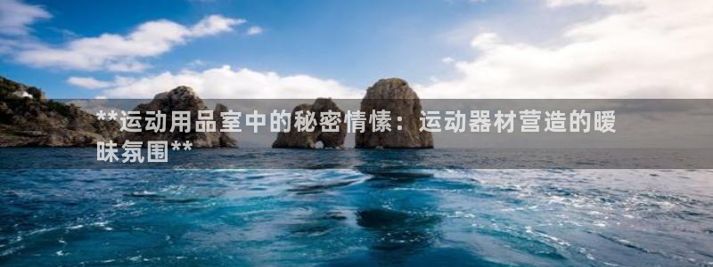 富联官网注册流程视频：**运动用品室中的秘密情愫：运
